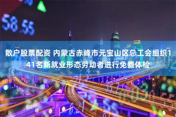 散户股票配资 内蒙古赤峰市元宝山区总工会组织141名新就业形态劳动者进行免费体检