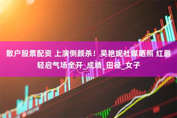 散户股票配资 上演侧颜杀！吴艳妮社媒晒照 红唇轻启气场全开_成绩_田径_女子