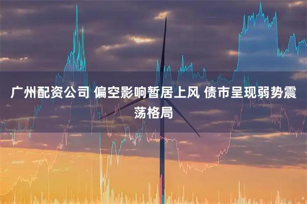 广州配资公司 偏空影响暂居上风 债市呈现弱势震荡格局