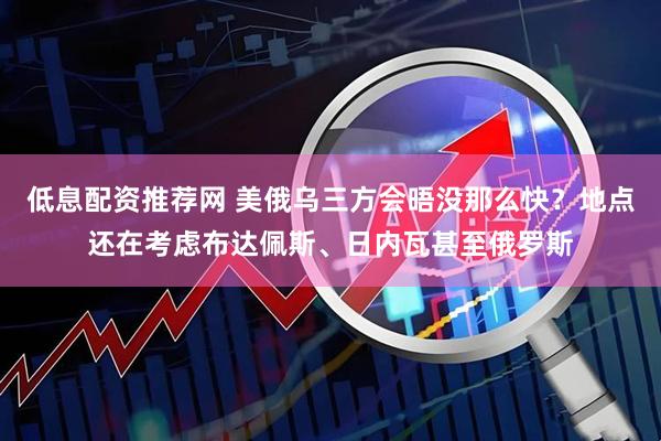 低息配资推荐网 美俄乌三方会晤没那么快？地点还在考虑布达佩斯、日内瓦甚至俄罗斯