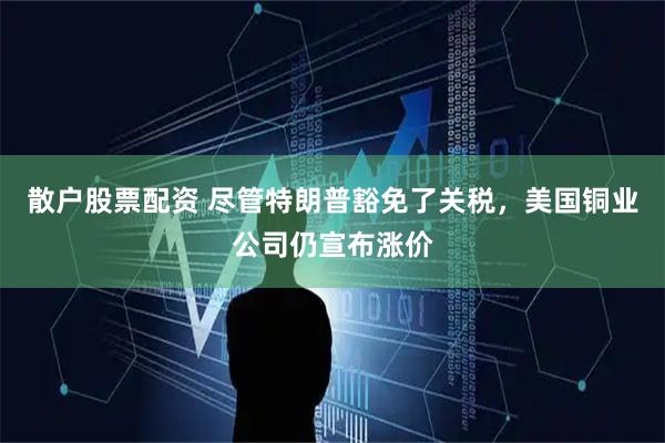 散户股票配资 尽管特朗普豁免了关税，美国铜业公司仍宣布涨价