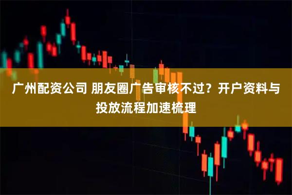 广州配资公司 朋友圈广告审核不过？开户资料与投放流程加速梳理