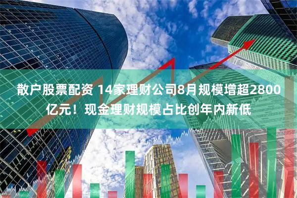 散户股票配资 14家理财公司8月规模增超2800亿元！现金理财规模占比创年内新低