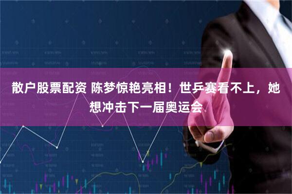 散户股票配资 陈梦惊艳亮相！世乒赛看不上，她想冲击下一届奥运会