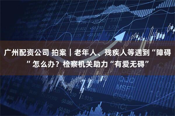 广州配资公司 拍案｜老年人、残疾人等遇到“障碍”怎么办？检察机关助力“有爱无碍”