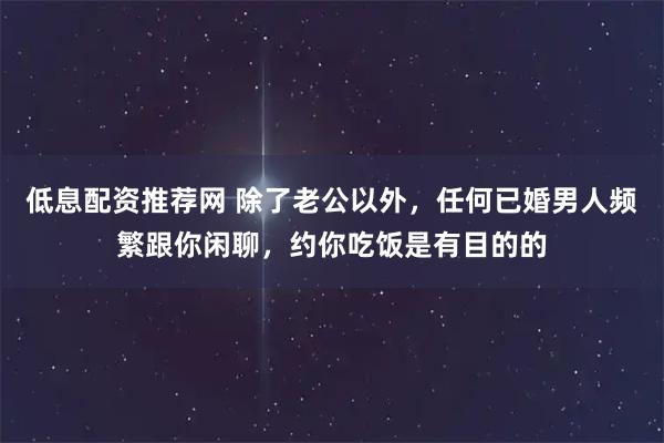 低息配资推荐网 除了老公以外，任何已婚男人频繁跟你闲聊，约你吃饭是有目的的
