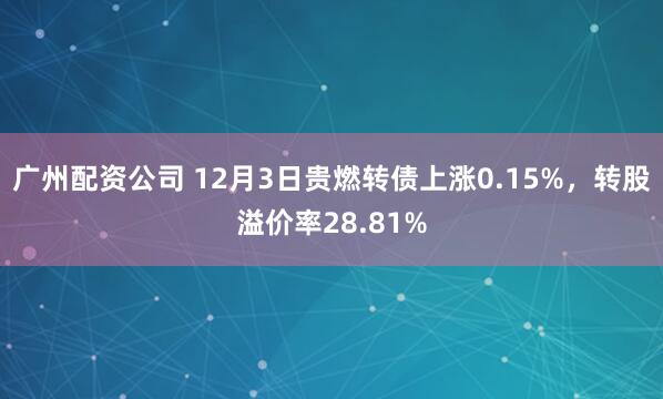 广州配资公司 12月3日贵燃转债上涨0.15%，转股溢价率28.81%