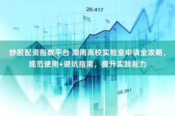 炒股配资指数平台 湖南高校实验室申请全攻略，规范使用+避坑指南，提升实践能力