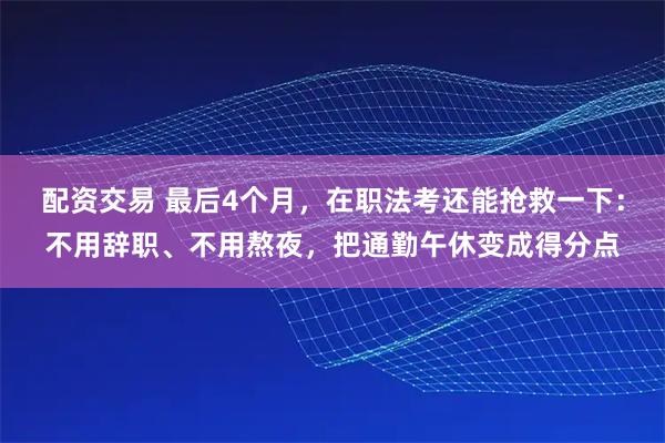 配资交易 最后4个月，在职法考还能抢救一下：不用辞职、不用熬夜，把通勤午休变成得分点